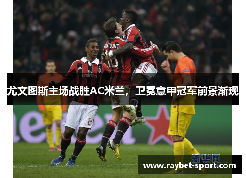 尤文图斯主场战胜AC米兰，卫冕意甲冠军前景渐现