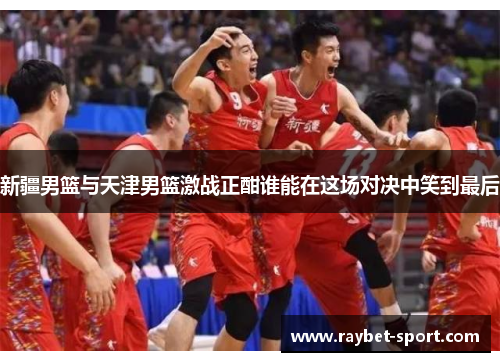 新疆男篮与天津男篮激战正酣谁能在这场对决中笑到最后